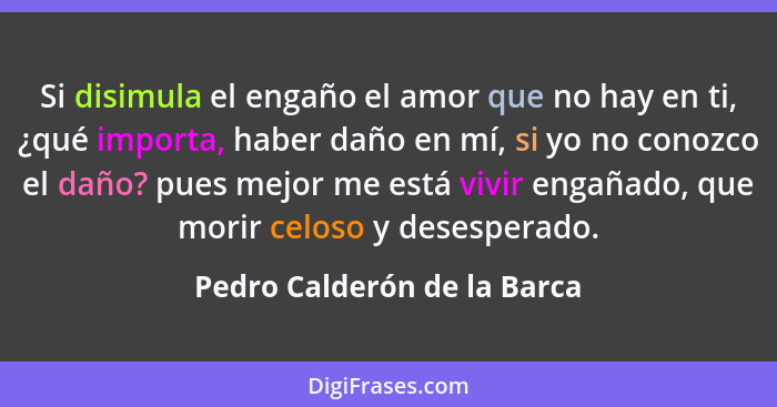 Si disimula el engaño el amor que no hay en ti, ¿qué importa, haber daño en mí, si yo no conozco el daño? pues mejor me e... - Pedro Calderón de la Barca