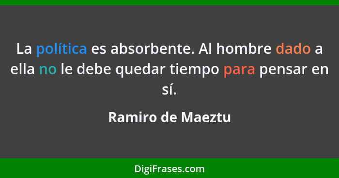 La política es absorbente. Al hombre dado a ella no le debe quedar tiempo para pensar en sí.... - Ramiro de Maeztu