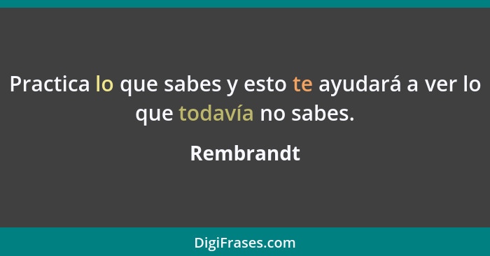 Practica lo que sabes y esto te ayudará a ver lo que todavía no sabes.... - Rembrandt