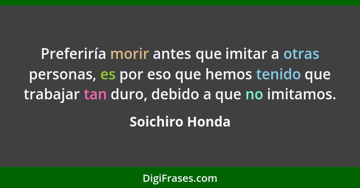 Preferiría morir antes que imitar a otras personas, es por eso que hemos tenido que trabajar tan duro, debido a que no imitamos.... - Soichiro Honda