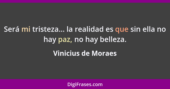 Será mi tristeza... la realidad es que sin ella no hay paz, no hay belleza.... - Vinicius de Moraes