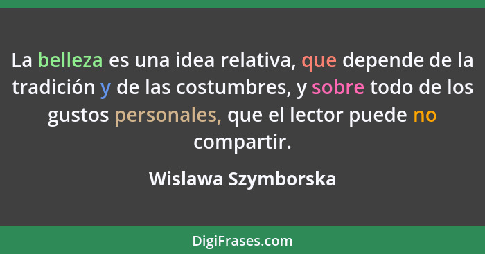 La belleza es una idea relativa, que depende de la tradición y de las costumbres, y sobre todo de los gustos personales, que el l... - Wislawa Szymborska