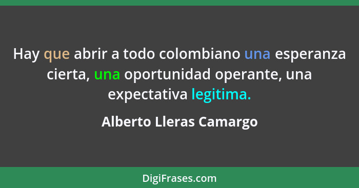 Hay que abrir a todo colombiano una esperanza cierta, una oportunidad operante, una expectativa legitima.... - Alberto Lleras Camargo