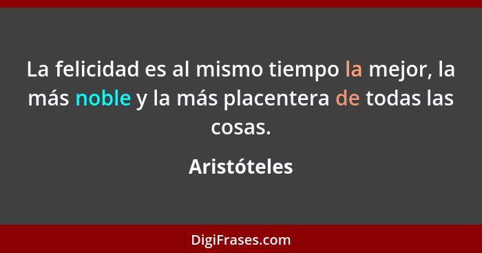 La felicidad es al mismo tiempo la mejor, la más noble y la más placentera de todas las cosas.... - Aristóteles