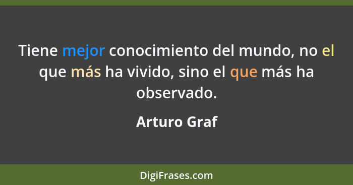 Tiene mejor conocimiento del mundo, no el que más ha vivido, sino el que más ha observado.... - Arturo Graf