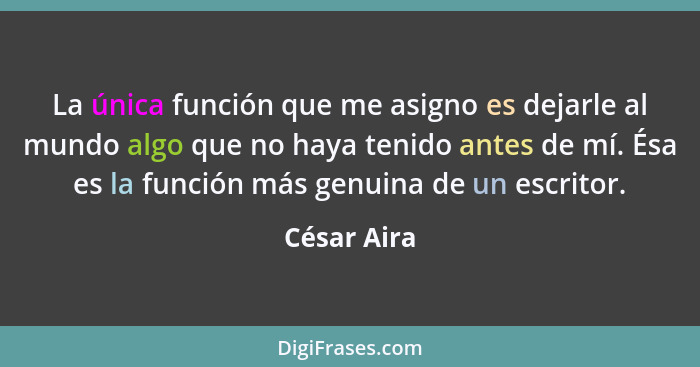 La única función que me asigno es dejarle al mundo algo que no haya tenido antes de mí. Ésa es la función más genuina de un escritor.... - César Aira