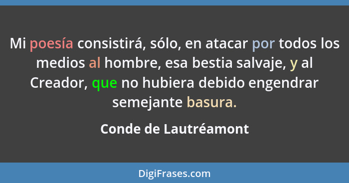 Mi poesía consistirá, sólo, en atacar por todos los medios al hombre, esa bestia salvaje, y al Creador, que no hubiera debido e... - Conde de Lautréamont