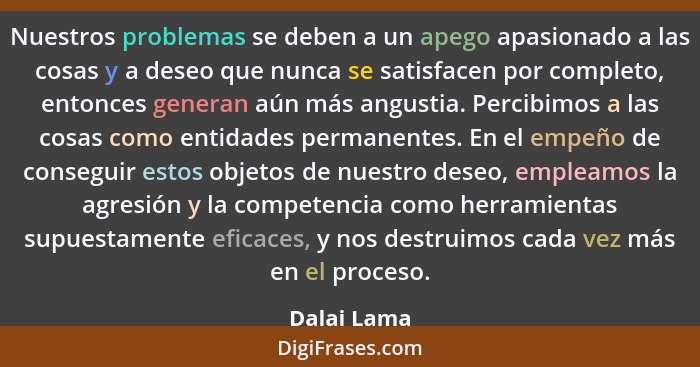 Nuestros problemas se deben a un apego apasionado a las cosas y a deseo que nunca se satisfacen por completo, entonces generan aún más an... - Dalai Lama