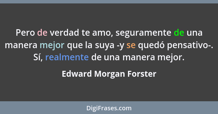 Pero de verdad te amo, seguramente de una manera mejor que la suya -y se quedó pensativo-. Sí, realmente de una manera mejor.... - Edward Morgan Forster