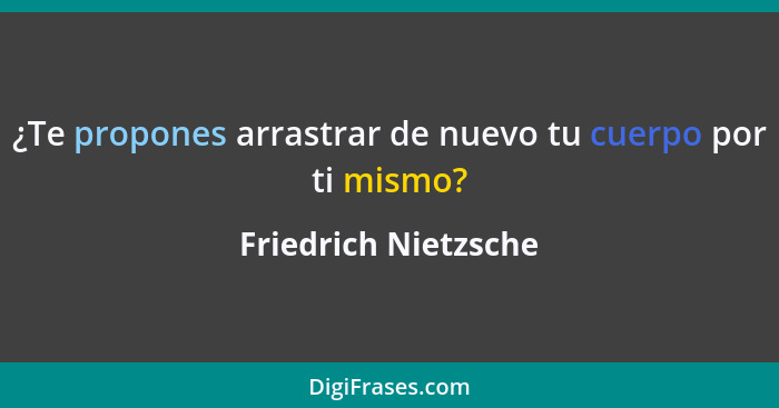 ¿Te propones arrastrar de nuevo tu cuerpo por ti mismo?... - Friedrich Nietzsche