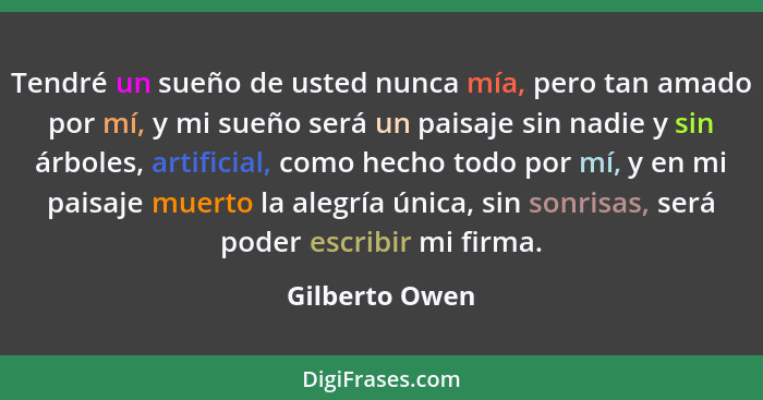 Tendré un sueño de usted nunca mía, pero tan amado por mí, y mi sueño será un paisaje sin nadie y sin árboles, artificial, como hecho... - Gilberto Owen