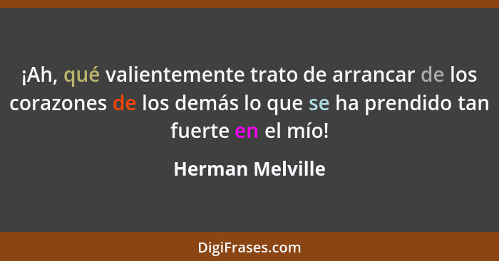 ¡Ah, qué valientemente trato de arrancar de los corazones de los demás lo que se ha prendido tan fuerte en el mío!... - Herman Melville