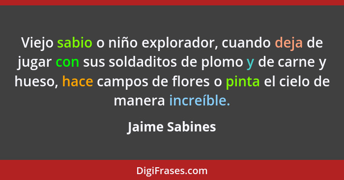 Viejo sabio o niño explorador, cuando deja de jugar con sus soldaditos de plomo y de carne y hueso, hace campos de flores o pinta el c... - Jaime Sabines