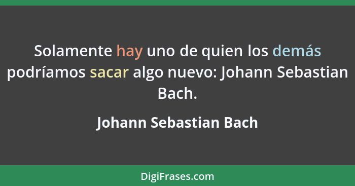 Solamente hay uno de quien los demás podríamos sacar algo nuevo: Johann Sebastian Bach.... - Johann Sebastian Bach