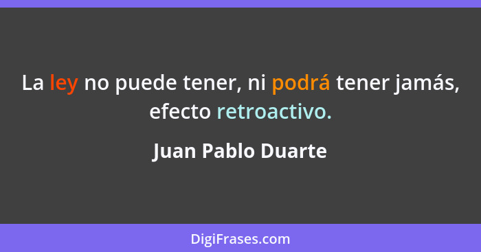 La ley no puede tener, ni podrá tener jamás, efecto retroactivo.... - Juan Pablo Duarte