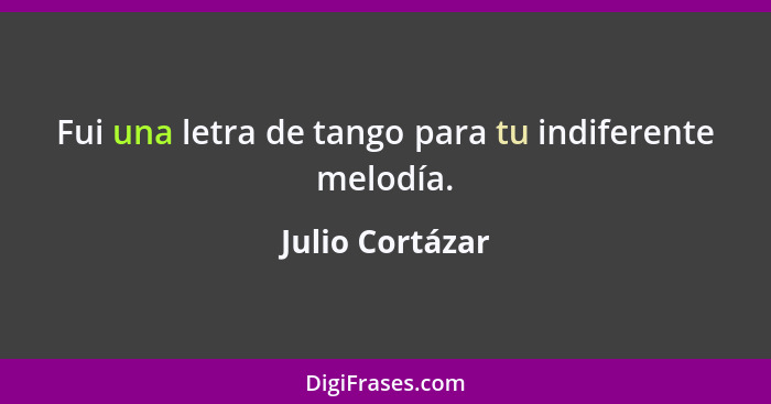 Fui una letra de tango para tu indiferente melodía.... - Julio Cortázar