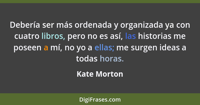 Debería ser más ordenada y organizada ya con cuatro libros, pero no es así, las historias me poseen a mí, no yo a ellas; me surgen ideas... - Kate Morton