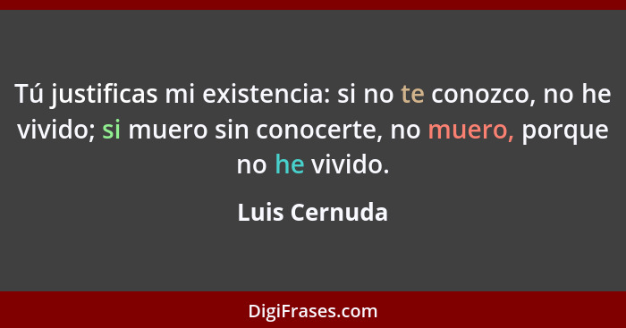 Tú justificas mi existencia: si no te conozco, no he vivido; si muero sin conocerte, no muero, porque no he vivido.... - Luis Cernuda