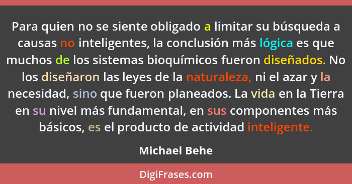 Para quien no se siente obligado a limitar su búsqueda a causas no inteligentes, la conclusión más lógica es que muchos de los sistemas... - Michael Behe