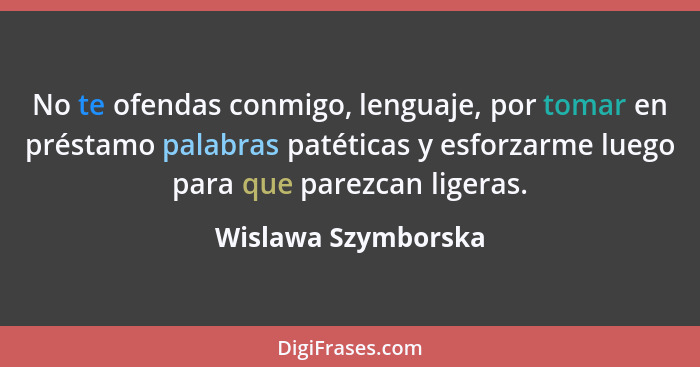 No te ofendas conmigo, lenguaje, por tomar en préstamo palabras patéticas y esforzarme luego para que parezcan ligeras.... - Wislawa Szymborska
