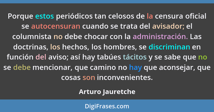 Porque estos periódicos tan celosos de la censura oficial se autocensuran cuando se trata del avisador; el columnista no debe choca... - Arturo Jauretche