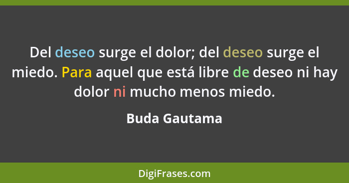 Del deseo surge el dolor; del deseo surge el miedo. Para aquel que está libre de deseo ni hay dolor ni mucho menos miedo.... - Buda Gautama