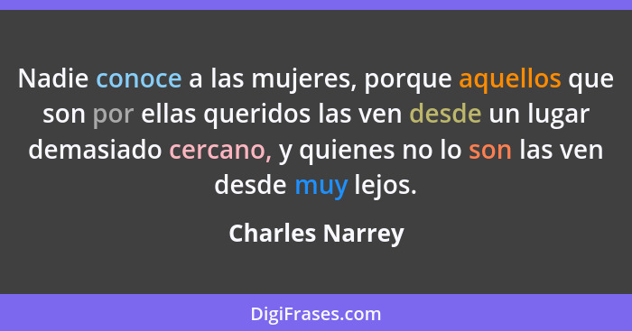 Nadie conoce a las mujeres, porque aquellos que son por ellas queridos las ven desde un lugar demasiado cercano, y quienes no lo son... - Charles Narrey