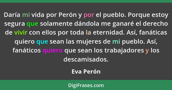 Daría mi vida por Perón y por el pueblo. Porque estoy segura que solamente dándola me ganaré el derecho de vivir con ellos por toda la ete... - Eva Perón