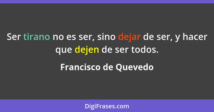 Ser tirano no es ser, sino dejar de ser, y hacer que dejen de ser todos.... - Francisco de Quevedo