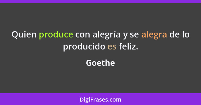 Quien produce con alegría y se alegra de lo producido es feliz.... - Goethe