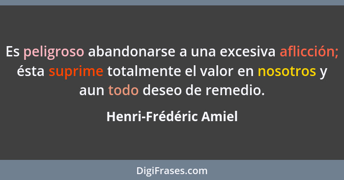 Es peligroso abandonarse a una excesiva aflicción; ésta suprime totalmente el valor en nosotros y aun todo deseo de remedio.... - Henri-Frédéric Amiel