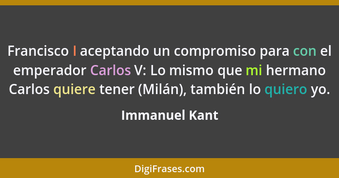 Francisco I aceptando un compromiso para con el emperador Carlos V: Lo mismo que mi hermano Carlos quiere tener (Milán), también lo qu... - Immanuel Kant