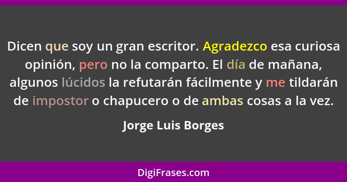 Dicen que soy un gran escritor. Agradezco esa curiosa opinión, pero no la comparto. El día de mañana, algunos lúcidos la refutarán... - Jorge Luis Borges