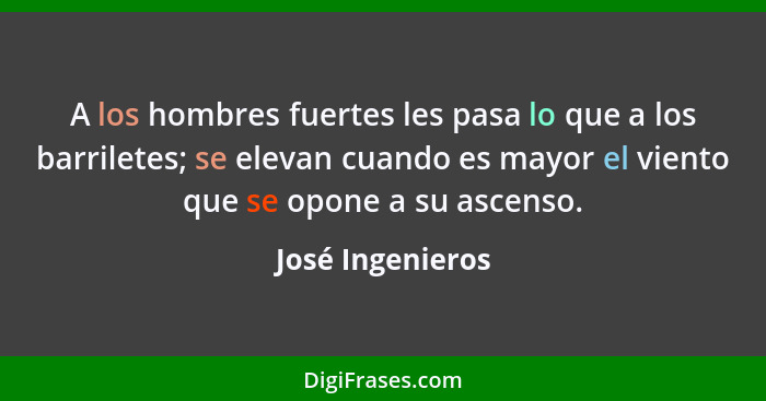 A los hombres fuertes les pasa lo que a los barriletes; se elevan cuando es mayor el viento que se opone a su ascenso.... - José Ingenieros