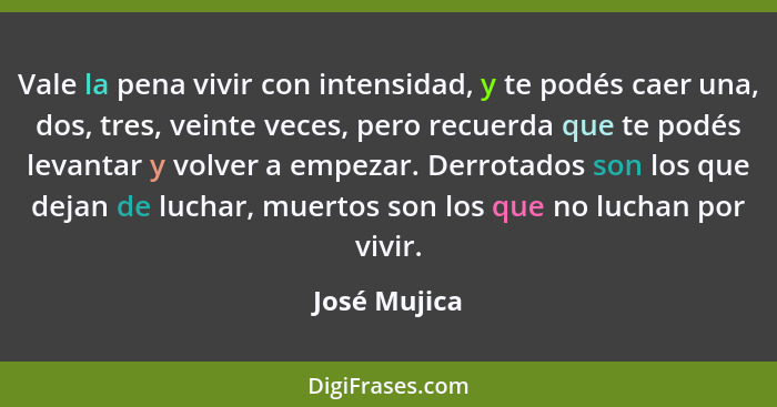 Vale la pena vivir con intensidad, y te podés caer una, dos, tres, veinte veces, pero recuerda que te podés levantar y volver a empezar.... - José Mujica