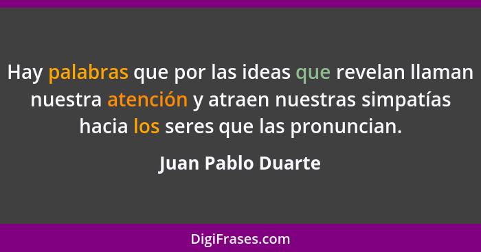 Hay palabras que por las ideas que revelan llaman nuestra atención y atraen nuestras simpatías hacia los seres que las pronuncian.... - Juan Pablo Duarte