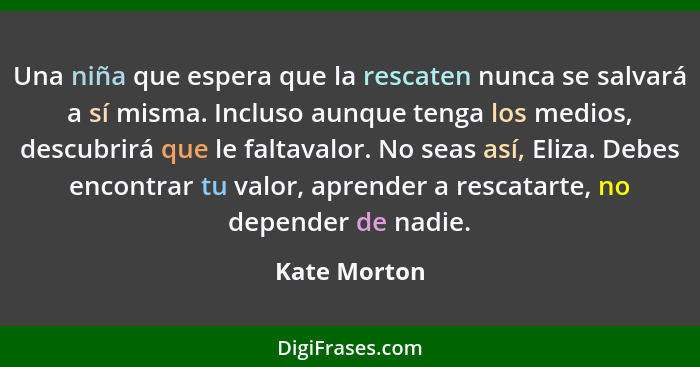 Una niña que espera que la rescaten nunca se salvará a sí misma. Incluso aunque tenga los medios, descubrirá que le faltavalor. No seas... - Kate Morton