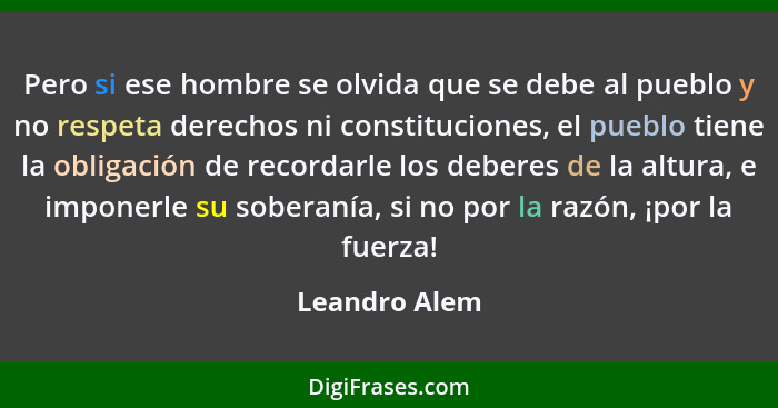 Pero si ese hombre se olvida que se debe al pueblo y no respeta derechos ni constituciones, el pueblo tiene la obligación de recordarle... - Leandro Alem