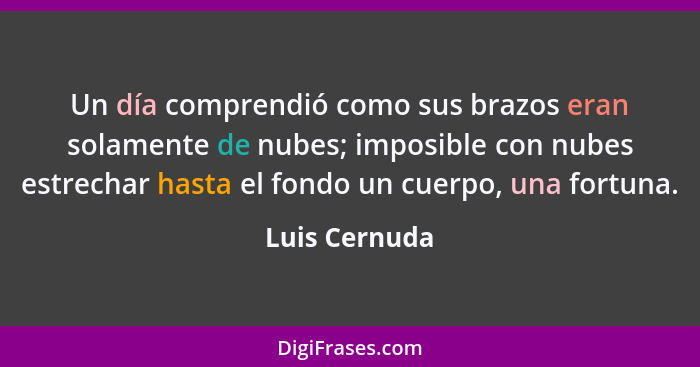 Un día comprendió como sus brazos eran solamente de nubes; imposible con nubes estrechar hasta el fondo un cuerpo, una fortuna.... - Luis Cernuda