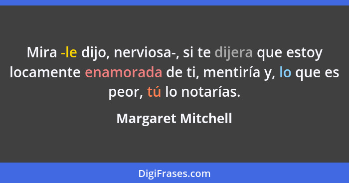 Mira -le dijo, nerviosa-, si te dijera que estoy locamente enamorada de ti, mentiría y, lo que es peor, tú lo notarías.... - Margaret Mitchell