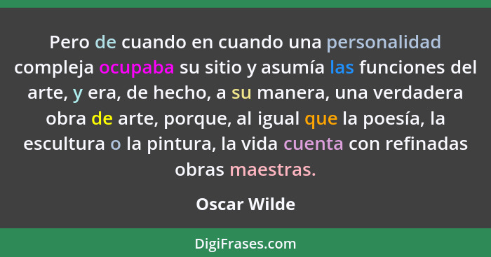 Pero de cuando en cuando una personalidad compleja ocupaba su sitio y asumía las funciones del arte, y era, de hecho, a su manera, una v... - Oscar Wilde