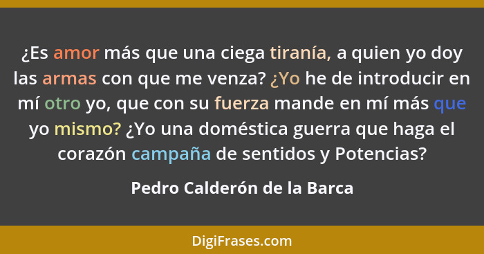 ¿Es amor más que una ciega tiranía, a quien yo doy las armas con que me venza? ¿Yo he de introducir en mí otro yo, que co... - Pedro Calderón de la Barca