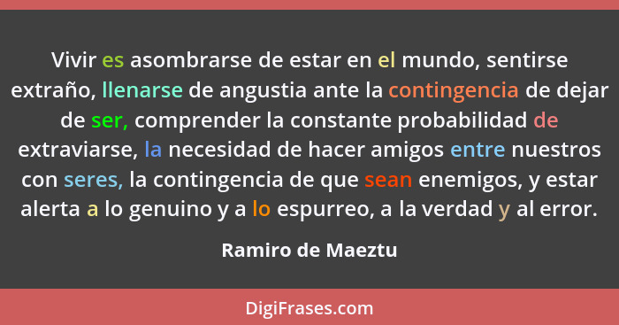 Vivir es asombrarse de estar en el mundo, sentirse extraño, llenarse de angustia ante la contingencia de dejar de ser, comprender l... - Ramiro de Maeztu