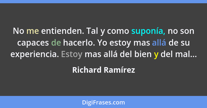 No me entienden. Tal y como suponía, no son capaces de hacerlo. Yo estoy mas allá de su experiencia. Estoy mas allá del bien y del m... - Richard Ramírez