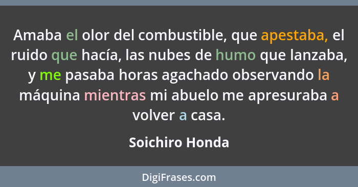 Amaba el olor del combustible, que apestaba, el ruido que hacía, las nubes de humo que lanzaba, y me pasaba horas agachado observando... - Soichiro Honda