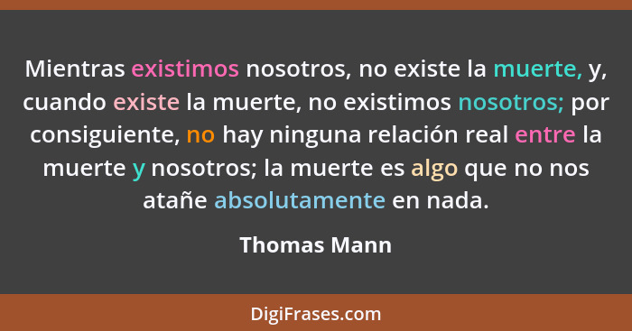 Mientras existimos nosotros, no existe la muerte, y, cuando existe la muerte, no existimos nosotros; por consiguiente, no hay ninguna re... - Thomas Mann