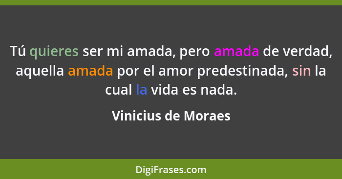 Tú quieres ser mi amada, pero amada de verdad, aquella amada por el amor predestinada, sin la cual la vida es nada.... - Vinicius de Moraes