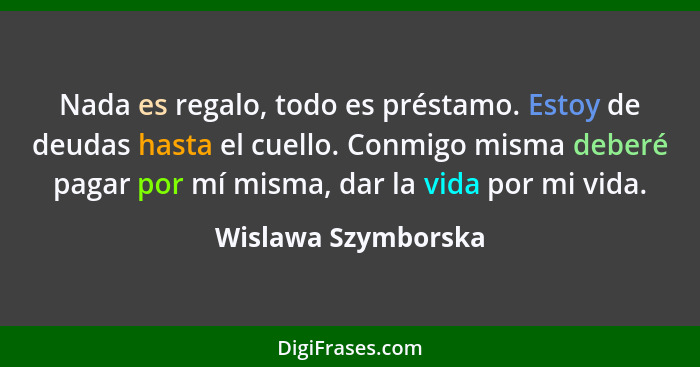 Nada es regalo, todo es préstamo. Estoy de deudas hasta el cuello. Conmigo misma deberé pagar por mí misma, dar la vida por mi vi... - Wislawa Szymborska