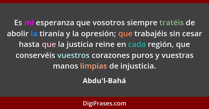 Es mi esperanza que vosotros siempre tratéis de abolir la tiranía y la opresión; que trabajéis sin cesar hasta que la justicia reine... - Abdu'l-Bahá