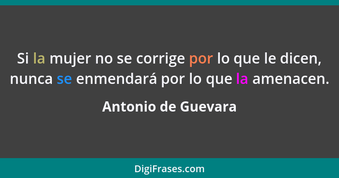 Si la mujer no se corrige por lo que le dicen, nunca se enmendará por lo que la amenacen.... - Antonio de Guevara